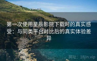 第一次使用星辰影院下载时的真实感受：与同类平台对比后的真实体验差异