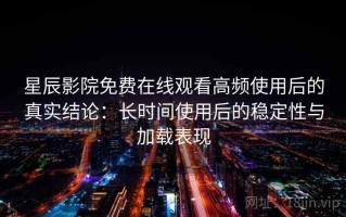星辰影院免费在线观看高频使用后的真实结论：长时间使用后的稳定性与加载表现