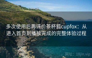 多次使用后再评价茶杯狐cupfox：从进入首页到播放完成的完整体验过程