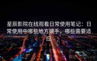 星辰影院在线观看日常使用笔记：日常使用中哪些地方顺手，哪些需要适应