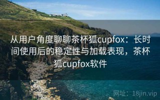 从用户角度聊聊茶杯狐cupfox：长时间使用后的稳定性与加载表现，茶杯狐cupfox软件