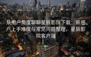 从用户角度聊聊星辰影院下载：新用户上手难度与常见问题整理，星辰影院客户端
