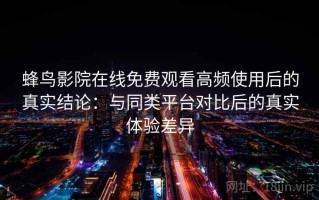 蜂鸟影院在线免费观看高频使用后的真实结论：与同类平台对比后的真实体验差异