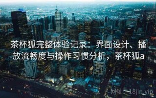 茶杯狐完整体验记录：界面设计、播放流畅度与操作习惯分析，茶杯狐a