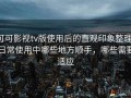可可影视tv版使用后的直观印象整理：日常使用中哪些地方顺手，哪些需要适应