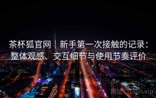 茶杯狐官网｜新手第一次接触的记录：整体观感、交互细节与使用节奏评价