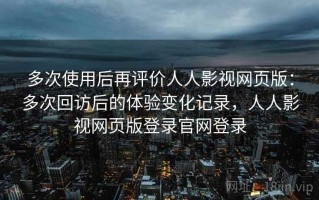 多次使用后再评价人人影视网页版：多次回访后的体验变化记录，人人影视网页版登录官网登录
