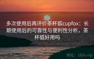 多次使用后再评价茶杯狐cupfox：长期使用后的可靠性与便利性分析，茶杯狐好用吗
