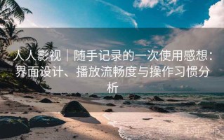 人人影视｜随手记录的一次使用感想：界面设计、播放流畅度与操作习惯分析