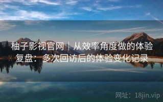 柚子影视官网｜从效率角度做的体验复盘：多次回访后的体验变化记录