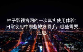 柚子影视官网的一次真实使用体验：日常使用中哪些地方顺手，哪些需要适应