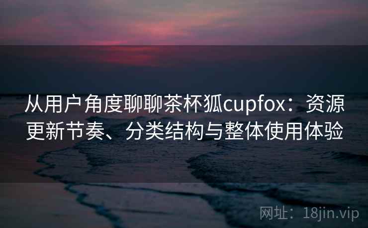 从用户角度聊聊茶杯狐cupfox：资源更新节奏、分类结构与整体使用体验-第2张图片