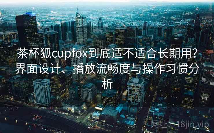茶杯狐cupfox到底适不适合长期用？界面设计、播放流畅度与操作习惯分析-第1张图片