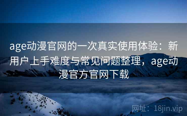 age动漫官网的一次真实使用体验：新用户上手难度与常见问题整理，age动漫官方官网下载-第2张图片