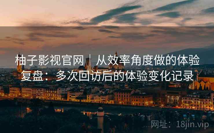 柚子影视官网｜从效率角度做的体验复盘：多次回访后的体验变化记录-第2张图片