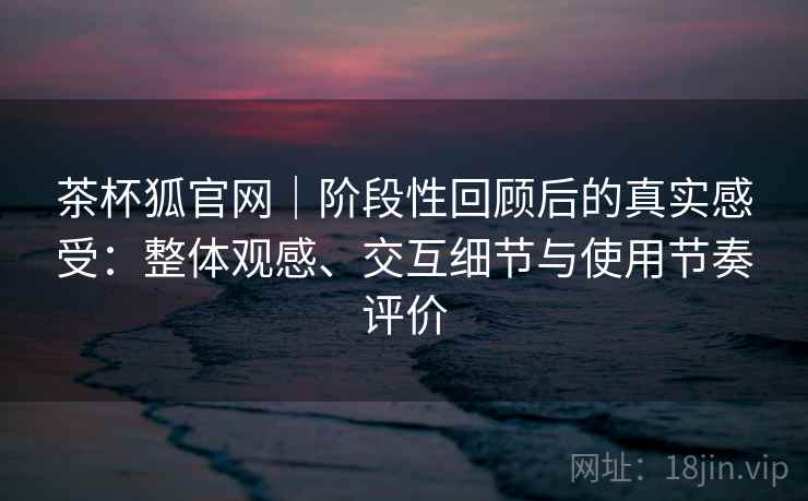茶杯狐官网｜阶段性回顾后的真实感受：整体观感、交互细节与使用节奏评价-第1张图片
