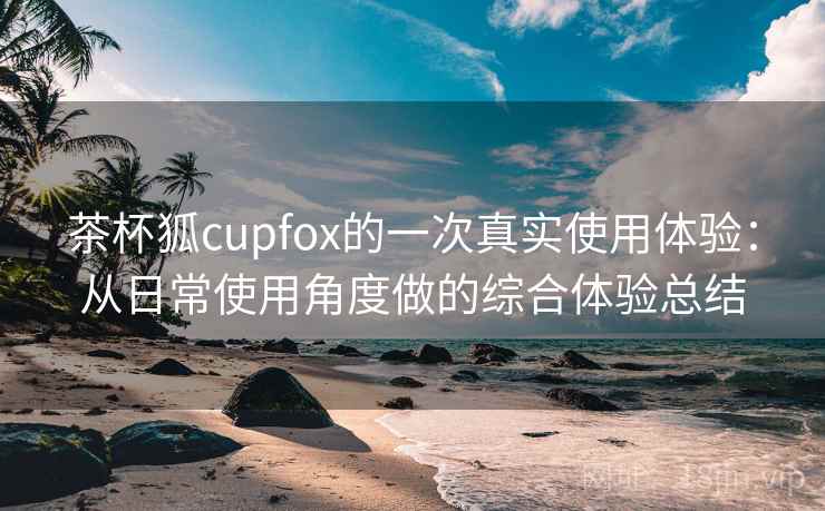 茶杯狐cupfox的一次真实使用体验：从日常使用角度做的综合体验总结-第1张图片