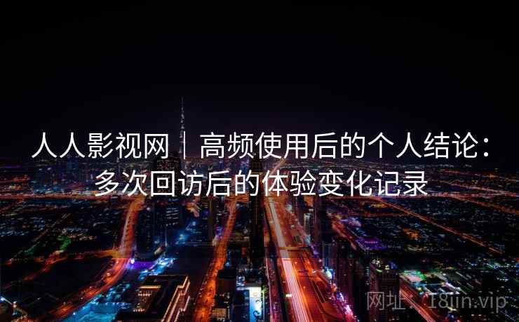 人人影视网｜高频使用后的个人结论：多次回访后的体验变化记录-第2张图片