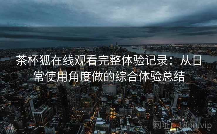 茶杯狐在线观看完整体验记录：从日常使用角度做的综合体验总结-第2张图片