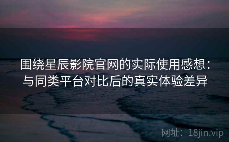 围绕星辰影院官网的实际使用感想：与同类平台对比后的真实体验差异-第1张图片