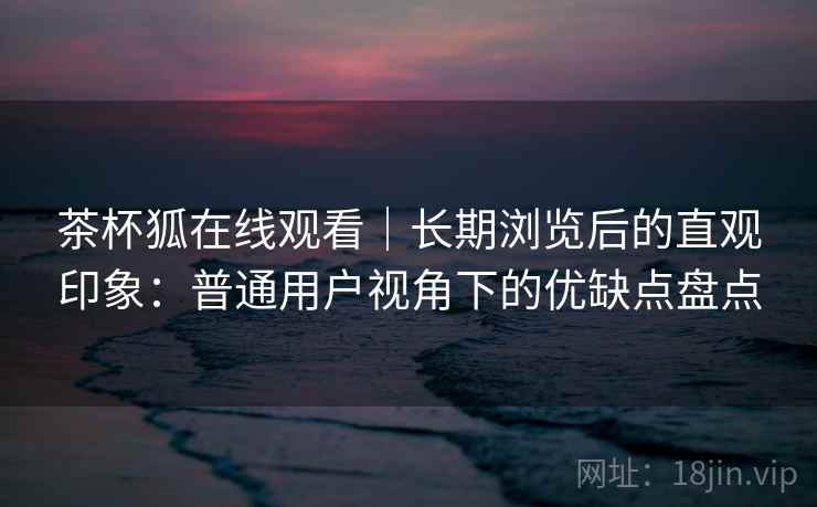 茶杯狐在线观看｜长期浏览后的直观印象：普通用户视角下的优缺点盘点-第1张图片