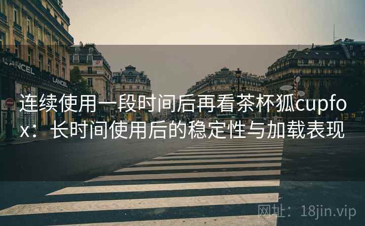 连续使用一段时间后再看茶杯狐cupfox：长时间使用后的稳定性与加载表现-第2张图片