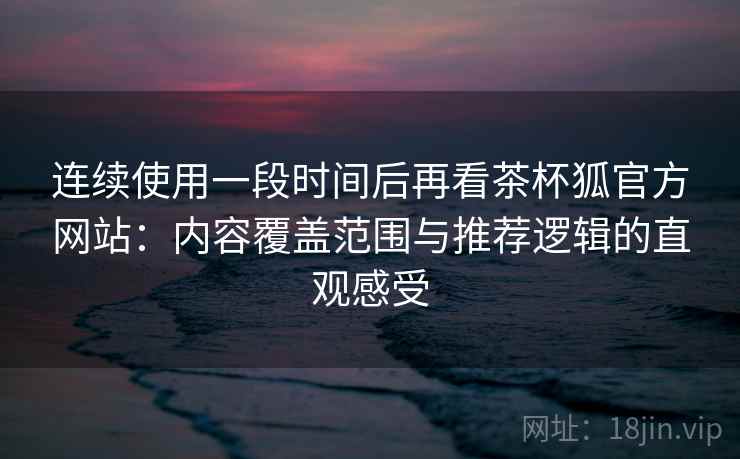 连续使用一段时间后再看茶杯狐官方网站：内容覆盖范围与推荐逻辑的直观感受-第2张图片