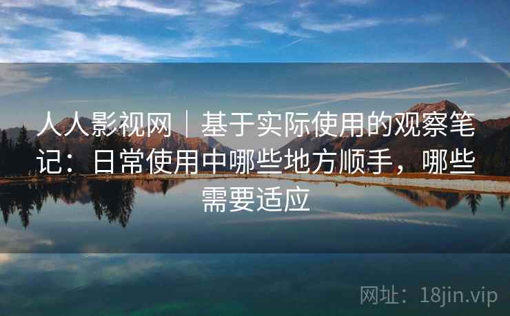 人人影视网｜基于实际使用的观察笔记：日常使用中哪些地方顺手，哪些需要适应-第1张图片