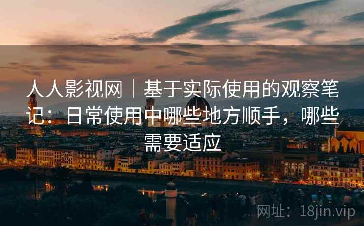 人人影视网｜基于实际使用的观察笔记：日常使用中哪些地方顺手，哪些需要适应-第2张图片
