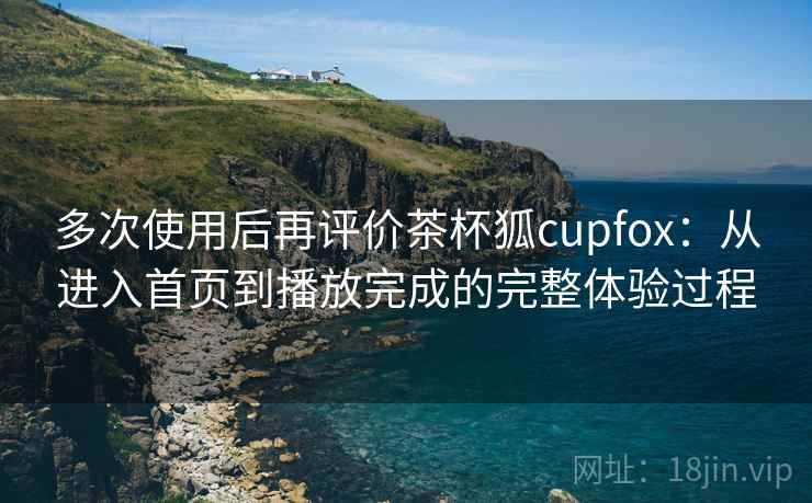 多次使用后再评价茶杯狐cupfox：从进入首页到播放完成的完整体验过程-第1张图片