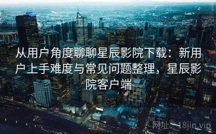 从用户角度聊聊星辰影院下载：新用户上手难度与常见问题整理，星辰影院客户端-第2张图片