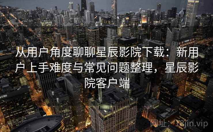 从用户角度聊聊星辰影院下载：新用户上手难度与常见问题整理，星辰影院客户端-第1张图片