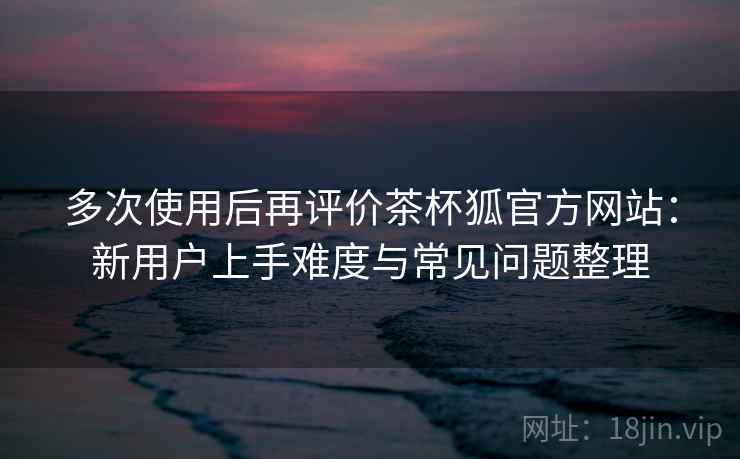 多次使用后再评价茶杯狐官方网站：新用户上手难度与常见问题整理-第2张图片