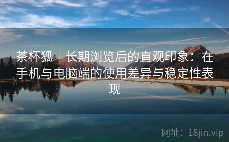 茶杯狐|长期浏览后的直观印象:在手机与电脑端的使用差异与稳定性表现-第1张图片 茶杯狐|长期浏览后的直观印象:在手机与电脑端的使用差异与稳定性表现-第1张图片