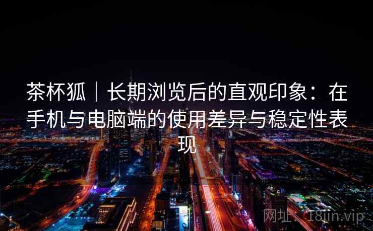 茶杯狐|长期浏览后的直观印象:在手机与电脑端的使用差异与稳定性表现-第2张图片 茶杯狐|长期浏览后的直观印象:在手机与电脑端的使用差异与稳定性表现-第2张图片