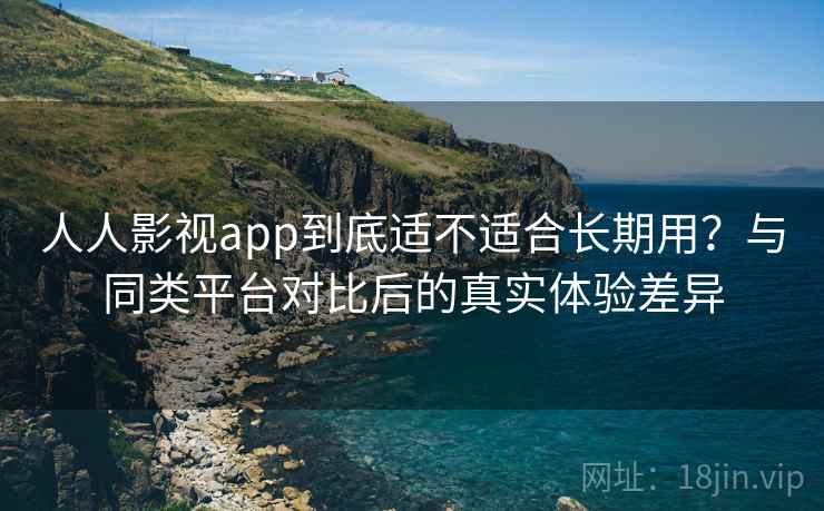 人人影视app到底适不适合长期用？与同类平台对比后的真实体验差异-第1张图片