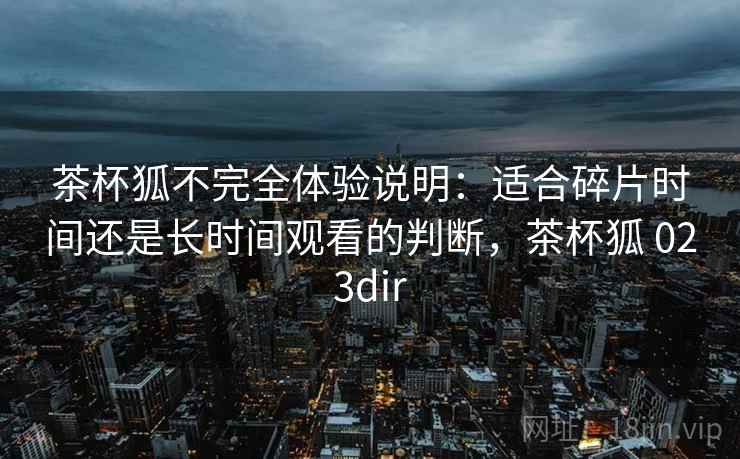 茶杯狐不完全体验说明：适合碎片时间还是长时间观看的判断，茶杯狐 023dir-第1张图片
