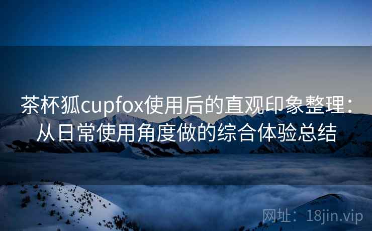 茶杯狐cupfox使用后的直观印象整理：从日常使用角度做的综合体验总结-第1张图片