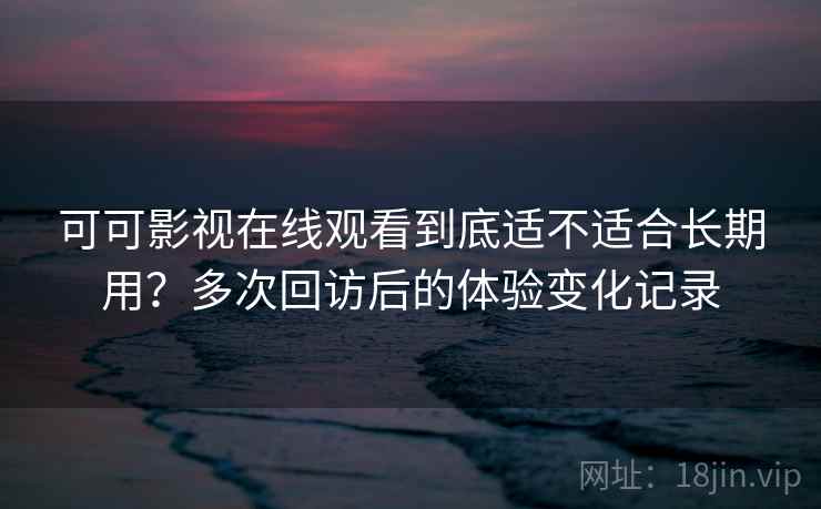 可可影视在线观看到底适不适合长期用？多次回访后的体验变化记录-第2张图片