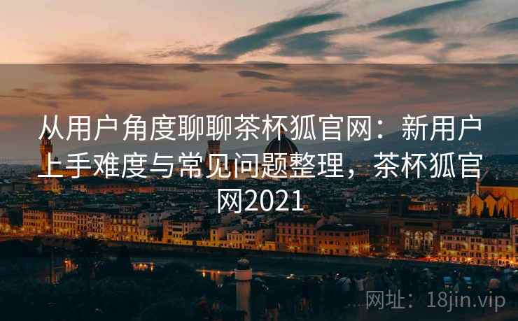从用户角度聊聊茶杯狐官网：新用户上手难度与常见问题整理，茶杯狐官网2021-第2张图片