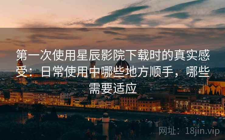 第一次使用星辰影院下载时的真实感受：日常使用中哪些地方顺手，哪些需要适应-第1张图片