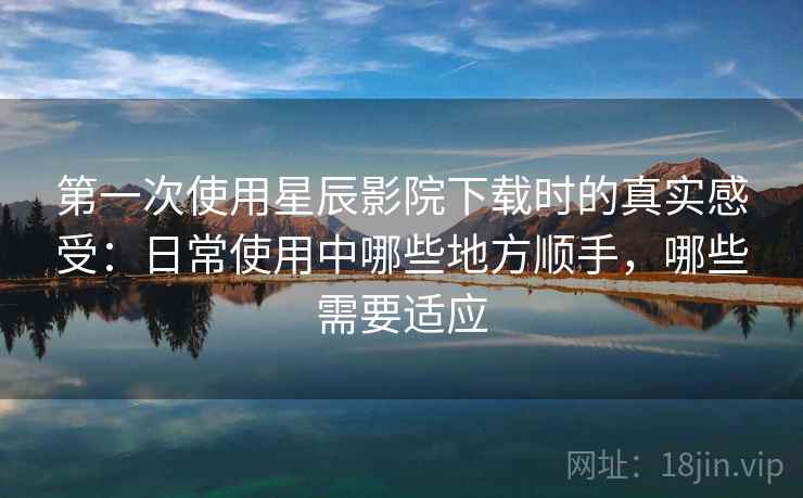 第一次使用星辰影院下载时的真实感受：日常使用中哪些地方顺手，哪些需要适应-第2张图片