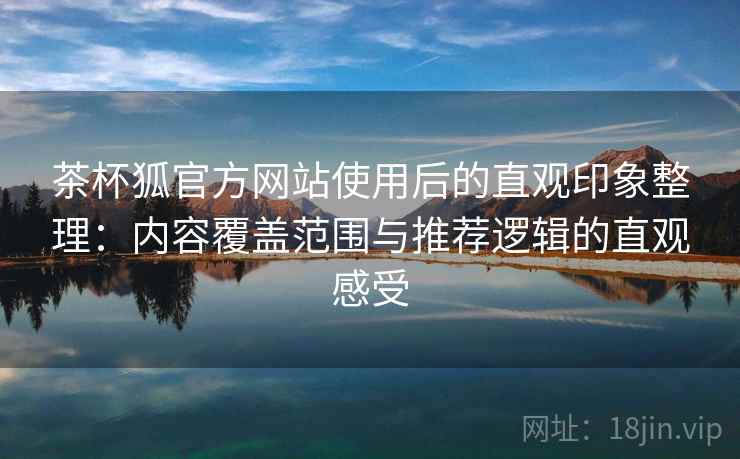 茶杯狐官方网站使用后的直观印象整理：内容覆盖范围与推荐逻辑的直观感受-第1张图片