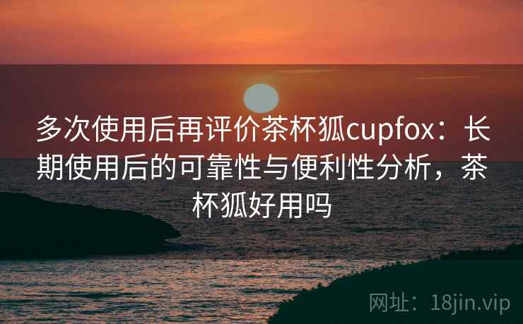多次使用后再评价茶杯狐cupfox：长期使用后的可靠性与便利性分析，茶杯狐好用吗-第1张图片