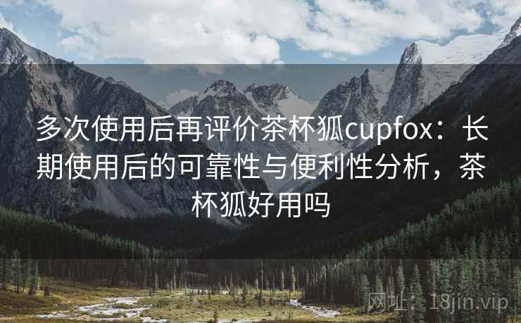 多次使用后再评价茶杯狐cupfox：长期使用后的可靠性与便利性分析，茶杯狐好用吗-第2张图片
