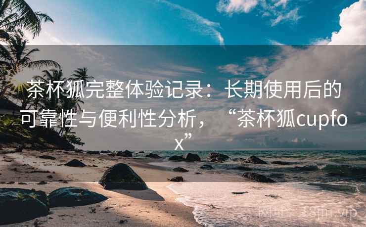 茶杯狐完整体验记录：长期使用后的可靠性与便利性分析，“茶杯狐cupfox”-第1张图片