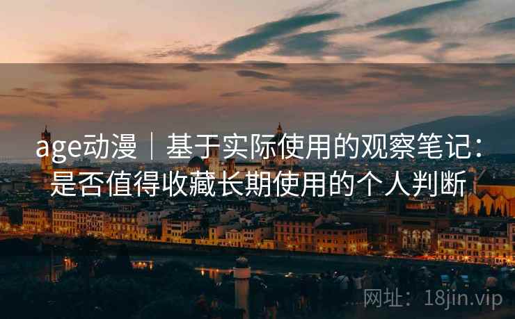 age动漫｜基于实际使用的观察笔记：是否值得收藏长期使用的个人判断-第2张图片