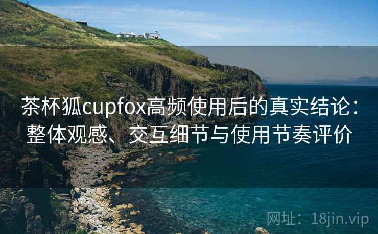 茶杯狐cupfox高频使用后的真实结论：整体观感、交互细节与使用节奏评价-第1张图片