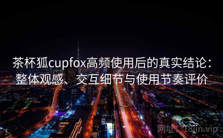茶杯狐cupfox高频使用后的真实结论：整体观感、交互细节与使用节奏评价-第2张图片