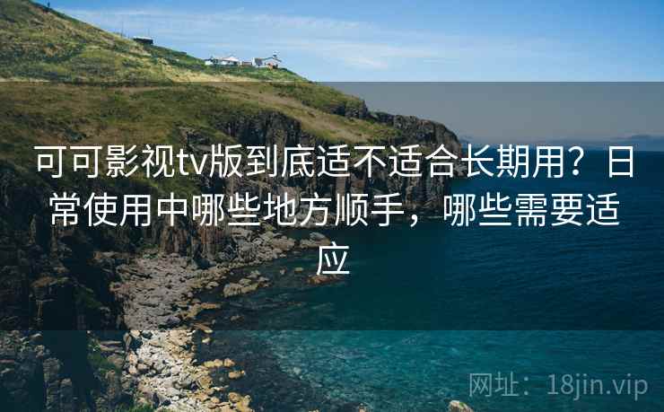 可可影视tv版到底适不适合长期用？日常使用中哪些地方顺手，哪些需要适应-第1张图片